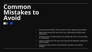 Common
Mistakes to
Avoid
• Quoting incorrect PAN or TAN can lead to return rejection and penalties.
• Selecting the wrong TDS return form (e.g., 24Q instead of 26Q) causes
filing errors.
• Entering incorrect challan details such as BSR code, CIN, or amount leads
to mismatches.
• Failing to validate the TDS return file using the File Validation Utility (FVU)
before upload.
• Missing due dates results in late filing fees, penalties, and interest
charges.
 