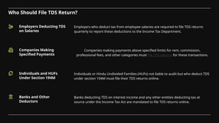 Who Should File TDS Return?
Employers Deducting TDS
on Salaries
Companies Making
Specified Payments
Employers who deduct tax from employee salaries are required to file TDS returns
quarterly to report these deductions to the Income Tax Department.
Companies making payments above specified limits for rent, commission,
professional fees, and other categories must file TDS returns for these transactions.
Individuals and HUFs
Under Section 194M
Banks and Other
Deductors
Individuals or Hindu Undivided Families (HUFs) not liable to audit but who deduct TDS
under section 194M must file their TDS returns online.
Banks deducting TDS on interest income and any other entities deducting tax at
source under the Income Tax Act are mandated to file TDS returns online.
 