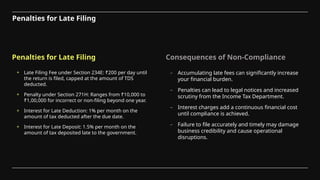 Penalties for Late Filing Consequences of Non-Compliance
+ Late Filing Fee under Section 234E: ₹200 per day until
the return is filed, capped at the amount of TDS
deducted.
+ Penalty under Section 271H: Ranges from ₹10,000 to
₹1,00,000 for incorrect or non-filing beyond one year.
+ Interest for Late Deduction: 1% per month on the
amount of tax deducted after the due date.
+ Interest for Late Deposit: 1.5% per month on the
amount of tax deposited late to the government.
– Accumulating late fees can significantly increase
your financial burden.
– Penalties can lead to legal notices and increased
scrutiny from the Income Tax Department.
– Interest charges add a continuous financial cost
until compliance is achieved.
– Failure to file accurately and timely may damage
business credibility and cause operational
disruptions.
Penalties for Late Filing
 