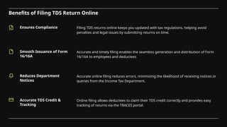 Benefits of Filing TDS Return Online
Ensures Compliance
Smooth Issuance of Form
16/16A
Filing TDS returns online keeps you updated with tax regulations, helping avoid
penalties and legal issues by submitting returns on time.
Accurate and timely filing enables the seamless generation and distribution of Form
16/16A to employees and deductees.
Reduces Department
Notices
Accurate TDS Credit &
Tracking
Accurate online filing reduces errors, minimizing the likelihood of receiving notices or
queries from the Income Tax Department.
Online filing allows deductees to claim their TDS credit correctly and provides easy
tracking of returns via the TRACES portal.
 