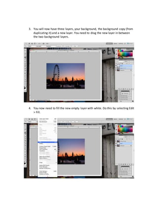 3. You will now have three layers, your background, the background copy (from
duplicating it) and a new layer. You need to drag the new layer in between
the two background layers.
4. You now need to fill the new empty layer with white. Do this by selecting Edit
> Fill.
 