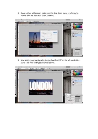 5. A pop up box will appear, make sure the drop down menu is selected to
‘White’ and the opacity is 100%. Click OK.
6. Now add in your text by selecting the Text Tool (‘T’ on the left hand side).
Make sure your text types in white colour.
 