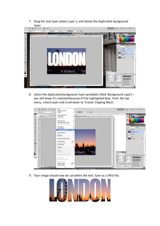 7. Drag the text layer above Layer 1, and below the duplicated background
layer.
8. Select the duplicated background layer (probably titled ‘Background copy’) –
you will know it’s selected because it’ll be highlighted blue. From the top
menu, select Layer and scroll down to ‘Create Clipping Mask’.
9. Your image should now be sat within the text. Save as a JPEG file.
 