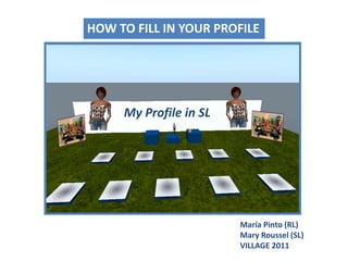 HOW TO FILL IN YOUR PROFILE HOW TO FILL IN YOUR PROFILE My Profile in SL María Pinto (RL)Mary Roussel (SL) VILLAGE 2011 