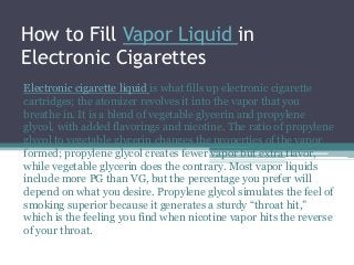 How to Fill Vapor Liquid in
Electronic Cigarettes
Electronic cigarette liquid is what fills up electronic cigarette
cartridges; the atomizer revolves it into the vapor that you
breathe in. It is a blend of vegetable glycerin and propylene
glycol, with added flavorings and nicotine. The ratio of propylene
glycol to vegetable glycerin changes the properties of the vapor
formed; propylene glycol creates fewer vapor but extra flavor,
while vegetable glycerin does the contrary. Most vapor liquids
include more PG than VG, but the percentage you prefer will
depend on what you desire. Propylene glycol simulates the feel of
smoking superior because it generates a sturdy “throat hit,”
which is the feeling you find when nicotine vapor hits the reverse
of your throat.
 