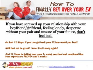 If you have screwed up your relationship with your
    boyfriend/girlfriend, feeling lonely, desperate
without your pair and unsure of your future, don’t
                       feel bad!
In Just 12 Steps, if you can get back your EX how would you Feel?

Will that not be great? Never Feel Lonely again!

Out 12 Steps to getting over your Ex using practical and emotional tips
from experts are PROVEN and it works!



                             Bulletin Reviews | www.bulletinreviews.com/exback12steps   1
 