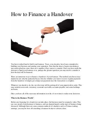 How to Finance a Handover
You have worked hard to build your business. Years, even decades, have been committed to
building your business and earning your reputation. Now that the time to begin considering a
succession plan has come, there are a number of key issues to consider. Once you have made the
decision to hand your business over, perhaps the greatest question you may need to consider is
how the deal will be financed.
There are numerous ways to finance a handover of your business. The method you choose may
depend on not only the particular buyer, but also whether you want to receive regular payments
from the handover of simply get a lump sum payment once the transaction is complete.
Whatever you decide to do, the very first step will be getting all of your paperwork in order. This
may include tax records, inventory, accounts receivable, accounts payable, real estate holdings
and more.
Once you have all of the necessary information in order, it's now time to make some decisions.
What is the Business Worth?
Before any financing for a handover can take place, the business must be assigned a value. This
can vary greatly from business to business, and can depend largely on the type of business being
discussed. Although there are some common methods of valuation, such as X times trailing
earnings, you may be best off consulting a business broker or advisory firm.
 