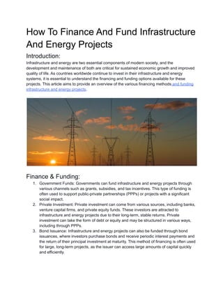 How To Finance And Fund Infrastructure
And Energy Projects
Introduction:
Infrastructure and energy are two essential components of modern society, and the
development and maintenance of both are critical for sustained economic growth and improved
quality of life. As countries worldwide continue to invest in their infrastructure and energy
systems, it is essential to understand the financing and funding options available for these
projects. This article aims to provide an overview of the various financing methods and funding
infrastructure and energy projects.
Finance & Funding:
1. Government Funds: Governments can fund infrastructure and energy projects through
various channels such as grants, subsidies, and tax incentives. This type of funding is
often used to support public-private partnerships (PPPs) or projects with a significant
social impact.
2. Private Investment: Private investment can come from various sources, including banks,
venture capital firms, and private equity funds. These investors are attracted to
infrastructure and energy projects due to their long-term, stable returns. Private
investment can take the form of debt or equity and may be structured in various ways,
including through PPPs.
3. Bond Issuance: Infrastructure and energy projects can also be funded through bond
issuances, where investors purchase bonds and receive periodic interest payments and
the return of their principal investment at maturity. This method of financing is often used
for large, long-term projects, as the issuer can access large amounts of capital quickly
and efficiently.
 