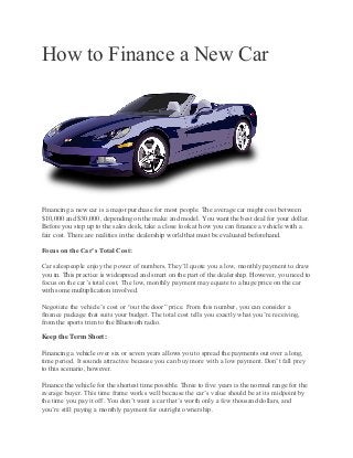 How to Finance a New Car
Financing a new car is a major purchase for most people. The average car might cost between
$10,000 and $30,000, depending on the make and model. You want the best deal for your dollar.
Before you step up to the sales desk, take a close look at how you can finance a vehicle with a
fair cost. There are realities in the dealership world that must be evaluated beforehand.
Focus on the Car’s Total Cost:
Car salespeople enjoy the power of numbers. They’ll quote you a low, monthly payment to draw
you in. This practice is widespread and smart on the part of the dealership. However, you need to
focus on the car’s total cost. The low, monthly payment may equate to a huge price on the car
with some multiplication involved.
Negotiate the vehicle’s cost or “out the door” price. From this number, you can consider a
finance package that suits your budget. The total cost tells you exactly what you’re receiving,
from the sports trim to the Bluetooth radio.
Keep the Term Short:
Financing a vehicle over six or seven years allows you to spread the payments out over a long,
time period. It sounds attractive because you can buy more with a low payment. Don’t fall prey
to this scenario, however.
Finance the vehicle for the shortest time possible. Three to five years is the normal range for the
average buyer. This time frame works well because the car’s value should be at its midpoint by
the time you pay it off. You don’t want a car that’s worth only a few thousand dollars, and
you’re still paying a monthly payment for outright ownership.
 