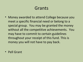 Grants Money awarded to attend College because you meet a specific financial need or belong to a special group.  You may be granted the money without all the competitive achievements.  You may have to commit to certain guidelines throughout your receipt of this fund. This is money you will not have to pay back. Pell Grant 