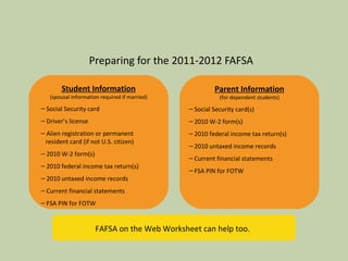 Preparing for the 2011-2012 FAFSA Student Information (spousal information required if married) Social Security card Driver’s license Alien registration or permanent   resident card (if not U.S. citizen) 2010 W-2 form(s) 2010 federal income tax return(s) 2010 untaxed income records Current financial statements FSA PIN for FOTW Parent Information (for dependent students) Social Security card(s) 2010 W-2 form(s) 2010 federal income tax return(s) 2010 untaxed income records Current financial statements FSA PIN for FOTW FAFSA on the Web Worksheet can help too. 
