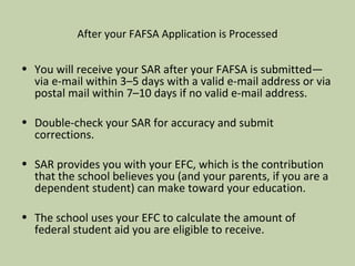 After your FAFSA Application is Processed You will receive your SAR after your FAFSA is submitted—via e-mail within 3 –5 days with a valid e-mail address or via postal mail within 7–10 days if no valid e-mail address. Double-check your SAR for accuracy and submit corrections. SAR provides you with your EFC, which is the contribution that the school believes you (and your parents, if you are a dependent student) can make toward your education. The school uses your EFC to calculate the amount of federal student aid you are eligible to receive.  