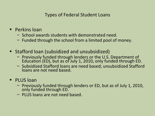 Types of Federal Student Loans Perkins loan School awards students with demonstrated need. Funded through the school from a limited pool of money.  Stafford loan (subsidized and unsubsidized)  Previously funded through lenders or the U.S. Department of Education (ED), but as of July 1, 2010, only funded through ED. Subsidized Stafford loans are need based; unsubsidized Stafford loans are not need based. PLUS loan Previously funded through lenders or ED, but as of July 1, 2010, only funded through ED. PLUS loans are not need based. 
