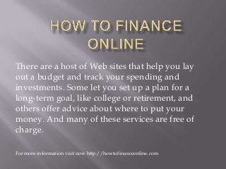 There are a host of Web sites that help you lay
out a budget and track your spending and
investments. Some let you set up a plan for a
long-term goal, like college or retirement, and
others offer advice about where to put your
money. And many of these services are free of
charge.
For more information visit now http://howtofinanceonline.com
 