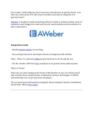 As a reader of this blog you don't need any introduction to gravity forms you
will very well aware of it. But what is Aweber and why to integrate it to
gravity forms?
Aweber is excellent email marketing software which is widely used by most of
marketers and bloggers to send and receive email updates and newsletters to
their subscribers.
Integration Guide
- Install Aweber plugin in your blog.
- You need gravity form developer license to integrate with Aweber.
Note:- There is a separate addon by gravity forms to do the job for you.
- Get the Aweber API from here and place it on gravity forms admin panel.
That's it. Done!
Now you can start using gravity forms with Aweber so you can collect email
and contacts from contact forms, testimonial reviews and images. It will be
automatically save to gravity forms database.
Do you need more information and guide about complete Aweber installation,
check their official tutor page.
 