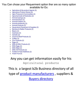 You Can chose your Requerment option ther are so many option
available for Ex:

























Agriculture & By-product Agents (5)
Agriculture Product Stocks (6)
Agro Products & Commodities (4)
Agrochemicals & Pesticides (2)
Animal Casings (2)
Animal Extract (3)
Animal Fodders (4)
Animal Husbandry (2)
Animal Products (2)
Aquaculture Equipment & Supplies (2)
Bamboo & Rattan Products (2)
Beans (2)
Cashews (3)
Cereals (2)
Coconut Shell Products (3)
Coffee (3)
Coir Products (2)
Eggs (2)
EMU & EMU Products (2)
EMU Eggs (2)
EMU Meat (2)
EMU Oil Products (2)
Fodder & Feed Additives (2)
Fresh Fruit (4)

Any you can get information easily for his
Agricultural products

This is a largest b2b Business directory of all
type of product manufacturers , suppliers &
Buyers directory

 
