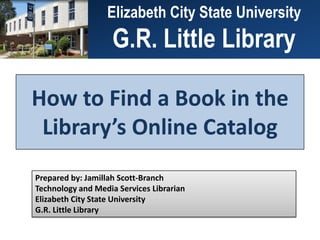 ElizabethCity State University
                 Elizabeth  City State University
                  G.R. Little Library
                 G.R. Little Library

How to Find a Book in the
 Library’s Online Catalog
Prepared by: Jamillah Scott-Branch
Technology and Media Services Librarian
Elizabeth City State University
G.R. Little Library
 