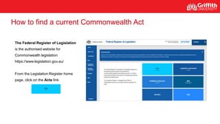 How to find a current Commonwealth Act
The Federal Register of Legislation
is the authorised website for
Commonwealth legislation
https://www.legislation.gov.au/
From the Legislation Register home
page, click on the Acts link
 