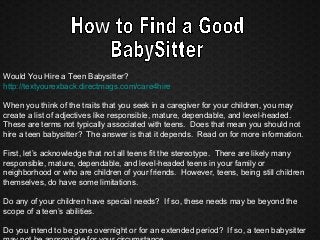 Would You Hire a Teen Babysitter?
http://textyourexback.directmags.com/care4hire
When you think of the traits that you seek in a caregiver for your children, you may
create a list of adjectives like responsible, mature, dependable, and level-headed.
These are terms not typically associated with teens. Does that mean you should not
hire a teen babysitter? The answer is that it depends. Read on for more information.
First, let’s acknowledge that not all teens fit the stereotype. There are likely many
responsible, mature, dependable, and level-headed teens in your family or
neighborhood or who are children of your friends. However, teens, being still children
themselves, do have some limitations.
Do any of your children have special needs? If so, these needs may be beyond the
scope of a teen’s abilities.
Do you intend to be gone overnight or for an extended period? If so, a teen babysitter
 