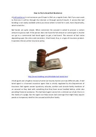 How to Find a Good Bail Bondsman
A bail bondsman is not someone you’d hope to find on a regular basis. But if you ever want
to find one it will be through the internet or through word-of-mouth. A service like bail
bonding is not easily available unless you know where to look for it and, more importantly,
what to look for.
Bail bonds are quite simple. When convicted, the accused is asked to procure a certain
amount to give as bail. If the person does not have the full amount or cannot give it, he/she
can go to a commercial bail bond agent to get a bail bond. The amount of bail varies
depending upon the crime and conviction. A bail bond, thus, is a type of insurance product.
It operates like any other insurance policy.
http://www.lvbailking.com/affordable-bail-bonds.html
A bail agent and a fugitive recovery hunter (or bounty hunter) are two different jobs. A bail
bond agent is a licensed insurance agent that is strictly regulated by the Department of
Insurance. Bail agents answer questions, educate, comfort and console family members of
an accused as they deal with something that they have never handled before, while also
providing financial assistance. The bail bond agent cannot let a criminal out of jail, that is in
the hands of a judge. But the agent can help secure bail coverage that might help acquire
parole or temporary relief for the accused and his/her family.
 