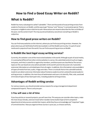 How to Find a Good Essay Writer on Reddit?
What is Reddit?
Reddithasmany subcategoriescalled"subreddits".There are thousandsof essaywritingservicesfrom
academicfreelancersonReddit,andthe waytoget"famous"and "famous"issomewhatspecial.Thatis,
everyone iseligibletovote or decline tovote-theseactionsare meanttodescribe the likesordislikesof
the post,not the contentitself.Thismaysoundcontradictory,butalmost everythingonRedditis
subjective.
How to find good prose writers on Reddit?
You can findmanywebsitesonthe Internet,where youcanfindessaywritingservices.However,the
place where youwill definitelyfindthe bestwebsite isstillthe Redditcommunity.Itispartof social
mediaandis popularall overthe world.Youcan findessaywritingservicesonReddit.
Is Reddit the best legal essay writing service?
Currently,thiswebsite isone of the mostvisitedwebsitesinthe world.Althoughaspart of social media,
it issomewhatdifferentfromothersimilarwebsitesinasense,the submittedcontent(suchasimages,
textposts,andlinks) isvotedforor againstby members,andthese postsare classifiedasThe various
topicson the userboard are alsocalledsubreddit.Asthe world'spremierdiscussionsite.Itprovides
extensive informationonunlimitedtopicsfromall angles.Inaddition,thisinformationisalsoavailablein
all typesof mediafromtext,audio,image andvideo.There isnodoubt thaton the subredditwebsite,
studentscanobtainextensive informationaboutfreelance academicwritersandprofessional academic
writingservices.Inaddition,the mainfocusof webmastersandusersistoidentify,filter,vote,avoidand
eliminateall typesof low-level spamsites,includingacademicwritingservices.
Advantages of Reddit writing service
For variousreasons,youshouldconsidervariousreasonsforusingamanagementdepartment
composedof experts.There isonlyone pair:
1-You will save a lot of time
If you buyarticlesor researchprojects,youwill save time.Thiswayyoucan considerothertopics,make
the most of your breaks,andeventravel whenneeded.Somestudieshope toformcompetent
departmentstohelpcoursesoutside theirmajors,while theyfocusonknowledge and"important"types
of central branches.Howyouorganize these coursesisupto you,so choose carefully.
 