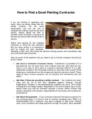 How to Find a Good Painting Contractor


If you are thinking of repainting your
home, there are certain things that you
should    consider. Far       too   many
homeowners rush into the first or
cheapest bid, looking to get the job done
quickly, without taking the time to
consider which contractor is going to do
the best job and provide the best level of
service.

Rather than looking for the cheapest
contractor or hiring the first contractor
that you come across, it is important to
start by asking the right questions.
Spending a little more time during the decision-making process will immediately help
you to eliminate bad contractors.

Here are some of the questions that you need to ask to find the contractor that will suit
all your needs:

      Ask about a contractor’s business history – Sometimes it is possible to fix a
      bad paint job, but not every time, and it always costs lots. Why take the risk,
      when it is so easy to learn about a company’s business history? Is it a well-
      established company? Are the people working on the project fully insured? What
      references or testimonials can the company provide from previous clients? These
      might all seem obvious questions, but it’s amazing how infrequentl y they are
      asked.

      Ask them if there are providing a written contract – Yes, contracts can seem
      scary and are full of less than intelligible legalize. However, through
      forgetfulness, mistakes, or misunderstandings, problems can occur. The contract
      is designed to set things straight. Regardless of the size of project, big or small,
      always make sure that the contractor provides a formal, written contract that
      contains full details of the project, responsibilities of each party, and remedies for
      any problems.

      Ask about the payments – If your contractor demands full advance payment for
      your painting project, it is time to look for another somebody else. While it is
      understandable that a contractor may want a deposit to help cover material
      costs, most contractors will stage payments through the project. Most reputable
 