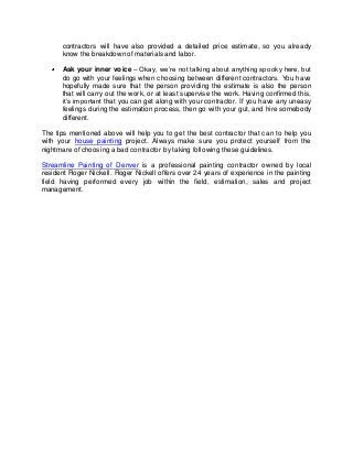 contractors will have also provided a detailed price estimate, so you already
      know the breakdown of materials and labor.

      Ask your inner voice – Okay, we’re not talking about anything spooky here, but
      do go with your feelings when choosing between different contractors. You have
      hopefully made sure that the person providing the estimate is also the person
      that will carry out the work, or at least supervise the work. Having confirmed this,
      it’s important that you can get along with your contractor. If you have any uneasy
      feelings during the estimation process, then go with your gut, and hire somebody
      different.

The tips mentioned above will help you to get the best contractor that can to help you
with your house painting project. Always make sure you protect yourself from the
nightmare of choosing a bad contractor by taking following these guidelines.

Streamline Painting of Denver is a professional painting contractor owned by local
resident Roger Nickell. Roger Nickell offers over 24 years of experience in the painting
field having performed every job within the field, estimation, sales and project
management.
 