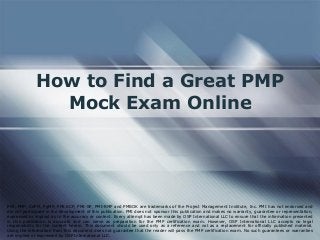 How to Find a Great PMP
Mock Exam Online
PMI, PMP, CAPM, PgMP, PMI-ACP, PMI-SP, PMI-RMP and PMBOK are trademarks of the Project Management Institute, Inc. PMI has not endorsed and
did not participate in the development of this publication. PMI does not sponsor this publication and makes no warranty, guarantee or representation,
expressed or implied as to the accuracy or content. Every attempt has been made by OSP International LLC to ensure that the information presented
in this publication is accurate and can serve as preparation for the PMP certification exam. However, OSP International LLC accepts no legal
responsibility for the content herein. This document should be used only as a reference and not as a replacement for officially published material.
Using the information from this document does not guarantee that the reader will pass the PMP certification exam. No such guarantees or warranties
are implied or expressed by OSP International LLC.
 