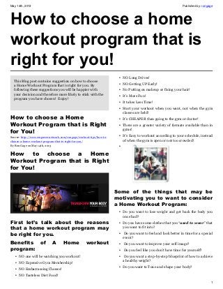 May 14th, 2013 Published by: rongage
1
How to choose a home
workout program that is
right for you!
This Blog post contains suggestion on how to choose
a Home Workout Program that is right for you. By
following these suggestions you will be happier with
your decision and therefore more likely to stick with the
program you have chosen! Enjoy!
How to choose a Home
Workout Program that is Right
for You!
Source: http://www.empowernetwork.com/rongage/workout-tips/how-to-
choose-a-home-workout-program-that-is-right-for-you/
By Ron Gage on May 14th, 2013
How to choose a Home
Workout Program that is Right
for You!
First let’s talk about the reasons
that a home workout program may
be right for you.
Benefits of A Home workout
program:
• NO one will be watching you workout!
• NO Expensive Gym Membership!
• NO Embarrassing Classes!
• NO Tasteless Diet Food!
• NO Long Drives!
• NO Getting UP Early!
• No Putting on makeup or fixing your hair!
• It’s More Fun!
• It takes Less Time!
• Start your workout when you want, not when the gym
classes are held!
• It’s CHEAPER than going to the gym or doctor!
• There are a greater variety of formats available than in
gyms!
• It’s Easy to workout according to your schedule, instead
of when the gym is open or not too crowded!
•
Some of the things that may be
motivating you to want to consider
a Home Workout Program:
• Do you want to lose weight and get back the body you
once had?
• Do you have some clothes that you “used to wear” that
you want to fit into?
• Do you want to feel and look better in time for a special
event?
• Do you want to improve your self image?
• Do you feel like you don’t have time for yourself?
• Do you want a step-by-step blueprint of how to achieve
a healthy weight?
• Do you want to Tone and shape your body?
 