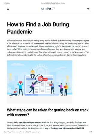 6/10/2020 How to Find a Job During Pandemic | Grinfer
https://blog.grinfer.com/stories/how-to-ﬁnd-a-job-during-pandemic/ 1/15
How to Find a Job During
Pandemic
Since coronavirus has affected nearly every industry of the global economy, many experts agree
– the whole world is headed to an economic decline. Unfortunately, we have many people today
who weren’t prepared to deal with all this recession and lay-offs. What does pandemic mean to
them today? After falling to a down pit of unemployment they are plunging into a vague and
rather uncertain career market today. Some haven’t saved enough money in bank accounts. This
de nitely is not contributing to the feeling of con dence or protection during this messy time.
What steps can be taken for getting back on track
with careers?
How to nd a new job during recession? Well, the rst thing that you can do for nding a new
job is start updating a resume after you are done with a career skills reassessment. Second, try
to stay positive and quit thinking there is no way of nding a new job during the COVID-19
 
 