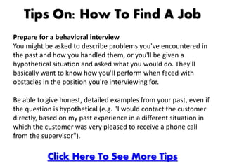 Tips On: How To Find A Job
Prepare for a behavioral interview
You might be asked to describe problems you've encountered in
the past and how you handled them, or you'll be given a
hypothetical situation and asked what you would do. They'll
basically want to know how you'll perform when faced with
obstacles in the position you're interviewing for.

Be able to give honest, detailed examples from your past, even if
the question is hypothetical (e.g. "I would contact the customer
directly, based on my past experience in a different situation in
which the customer was very pleased to receive a phone call
from the supervisor").

           Click Here To See More Tips
 