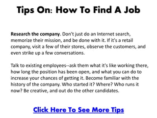 Tips On: How To Find A Job

Research the company. Don't just do an Internet search,
memorize their mission, and be done with it. If it's a retail
company, visit a few of their stores, observe the customers, and
even strike up a few conversations.

Talk to existing employees--ask them what it's like working there,
how long the position has been open, and what you can do to
increase your chances of getting it. Become familiar with the
history of the company. Who started it? Where? Who runs it
now? Be creative, and out do the other candidates.


          Click Here To See More Tips
 