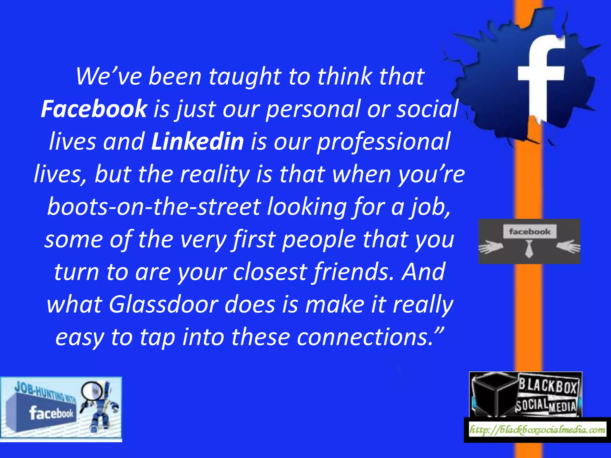 We’ve been taught to think that
 Facebook is just our personal or social
  lives and Linkedin is our professional
lives, but the reality is that when you’re
  boots-on-the-street looking for a job,
  some of the very first people that you
   turn to are your closest friends. And
  what Glassdoor does is make it really
   easy to tap into these connections.”
 