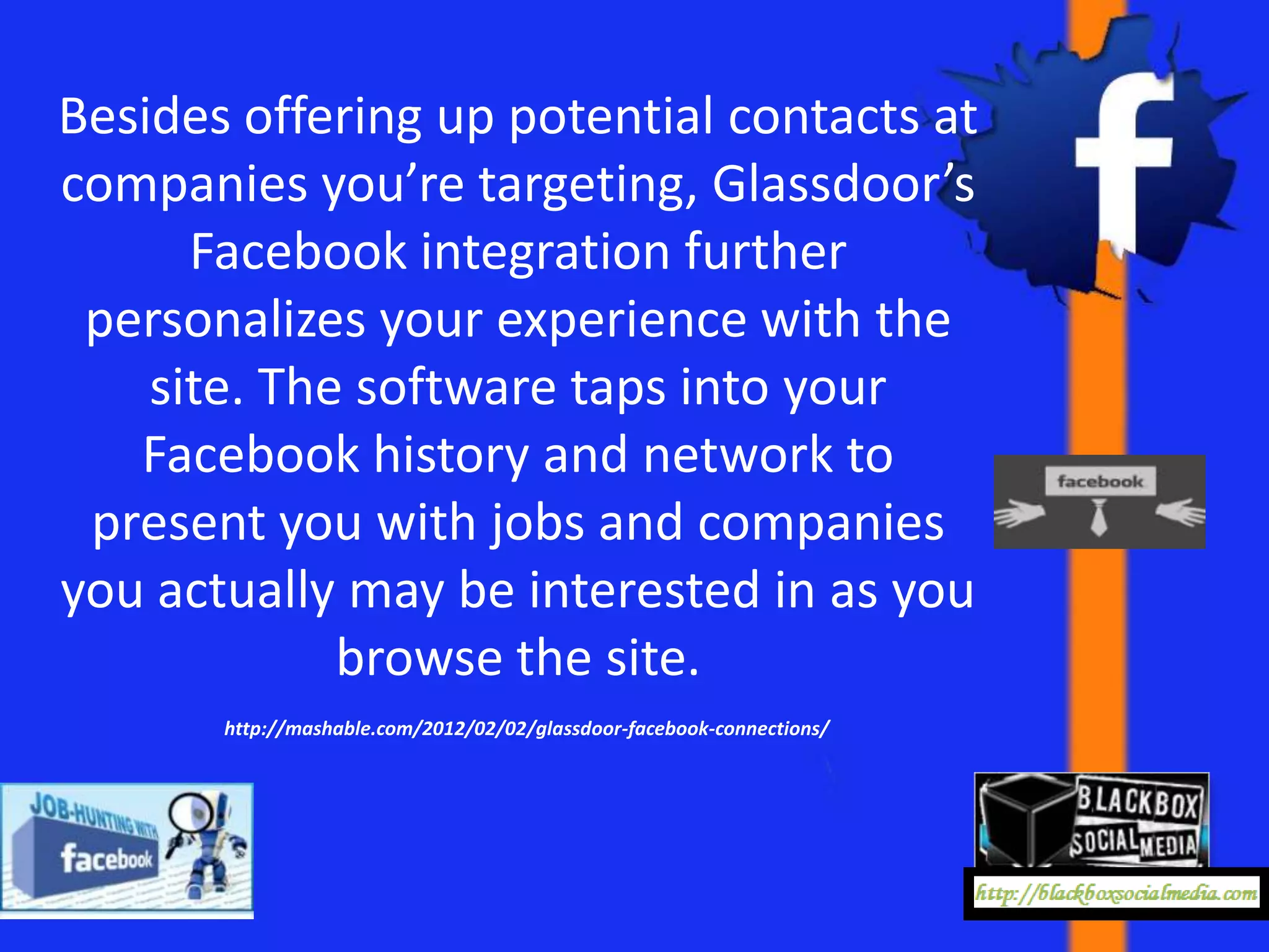 Besides offering up potential contacts at
companies you’re targeting, Glassdoor’s
      Facebook integration further
 personalizes your experience with the
    site. The software taps into your
   Facebook history and network to
 present you with jobs and companies
you actually may be interested in as you
             browse the site.
       http://mashable.com/2012/02/02/glassdoor-facebook-connections/
 