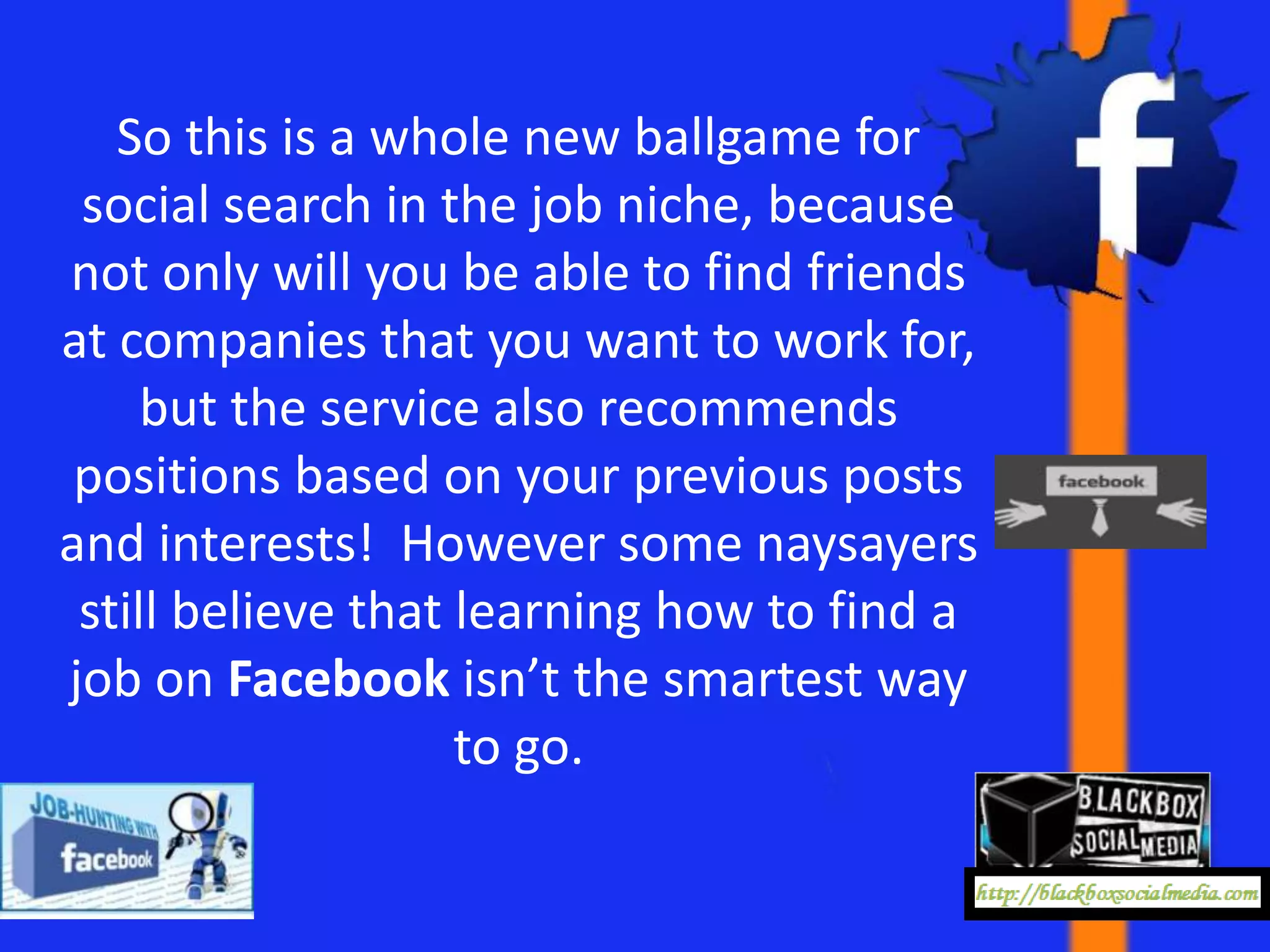 So this is a whole new ballgame for
 social search in the job niche, because
not only will you be able to find friends
at companies that you want to work for,
     but the service also recommends
 positions based on your previous posts
and interests! However some naysayers
 still believe that learning how to find a
job on Facebook isn’t the smartest way
                    to go.
 