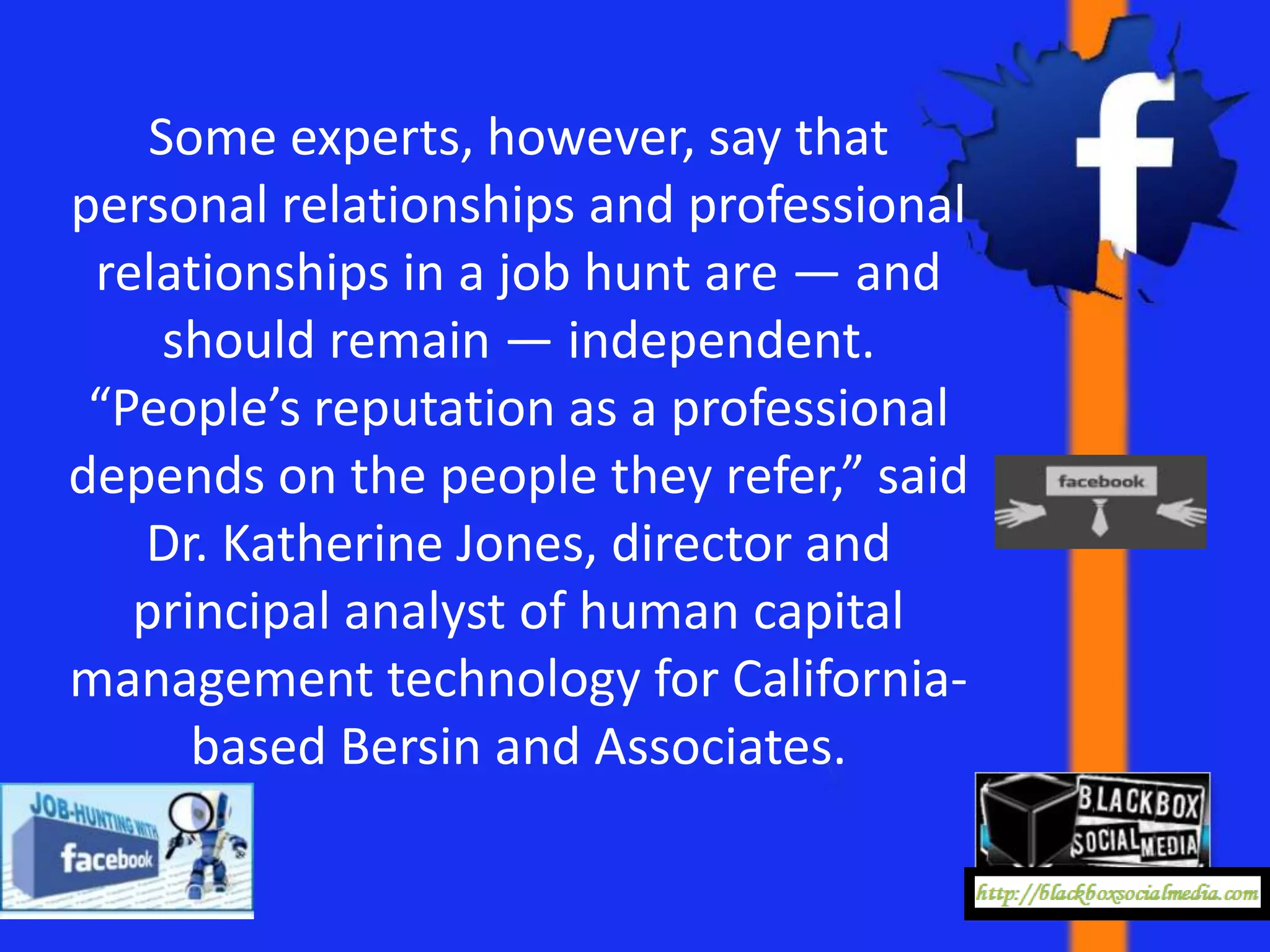 Some experts, however, say that
personal relationships and professional
 relationships in a job hunt are — and
     should remain — independent.
 “People’s reputation as a professional
depends on the people they refer,” said
   Dr. Katherine Jones, director and
   principal analyst of human capital
management technology for California-
      based Bersin and Associates.
 
