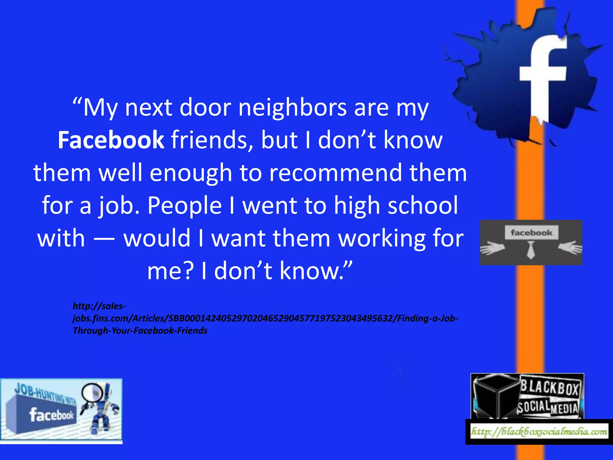 “My next door neighbors are my
   Facebook friends, but I don’t know
them well enough to recommend them
 for a job. People I went to high school
with — would I want them working for
            me? I don’t know.”
   http://sales-
   jobs.fins.com/Articles/SBB0001424052970204652904577197523043495632/Finding-a-Job-
   Through-Your-Facebook-Friends
 