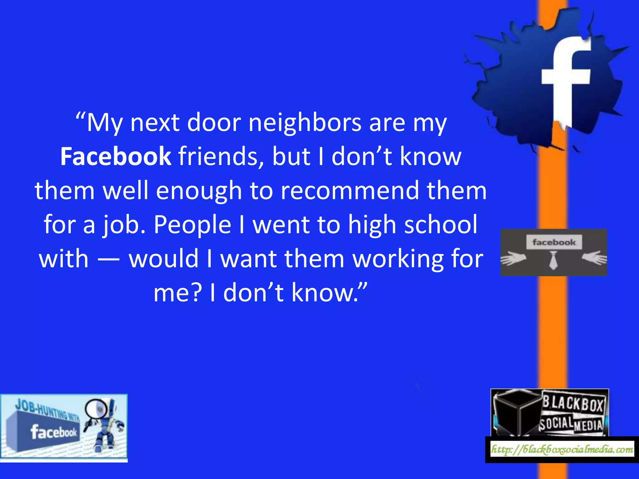 “My next door neighbors are my
   Facebook friends, but I don’t know
them well enough to recommend them
 for a job. People I went to high school
with — would I want them working for
            me? I don’t know.”
 