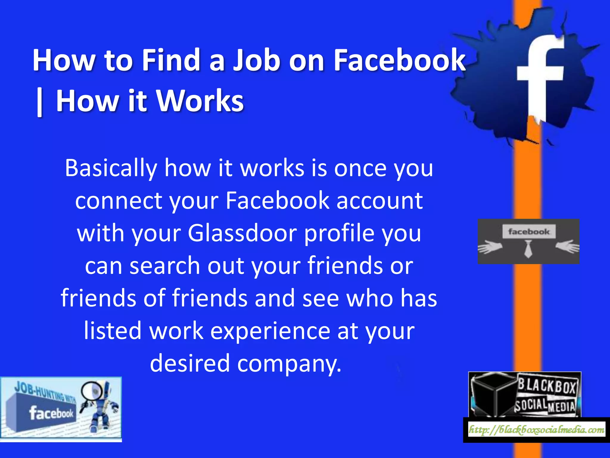 How to Find a Job on Facebook
| How it Works
 Basically how it works is once you
   connect your Facebook account
   with your Glassdoor profile you
    can search out your friends or
 friends of friends and see who has
    listed work experience at your
           desired company.
 