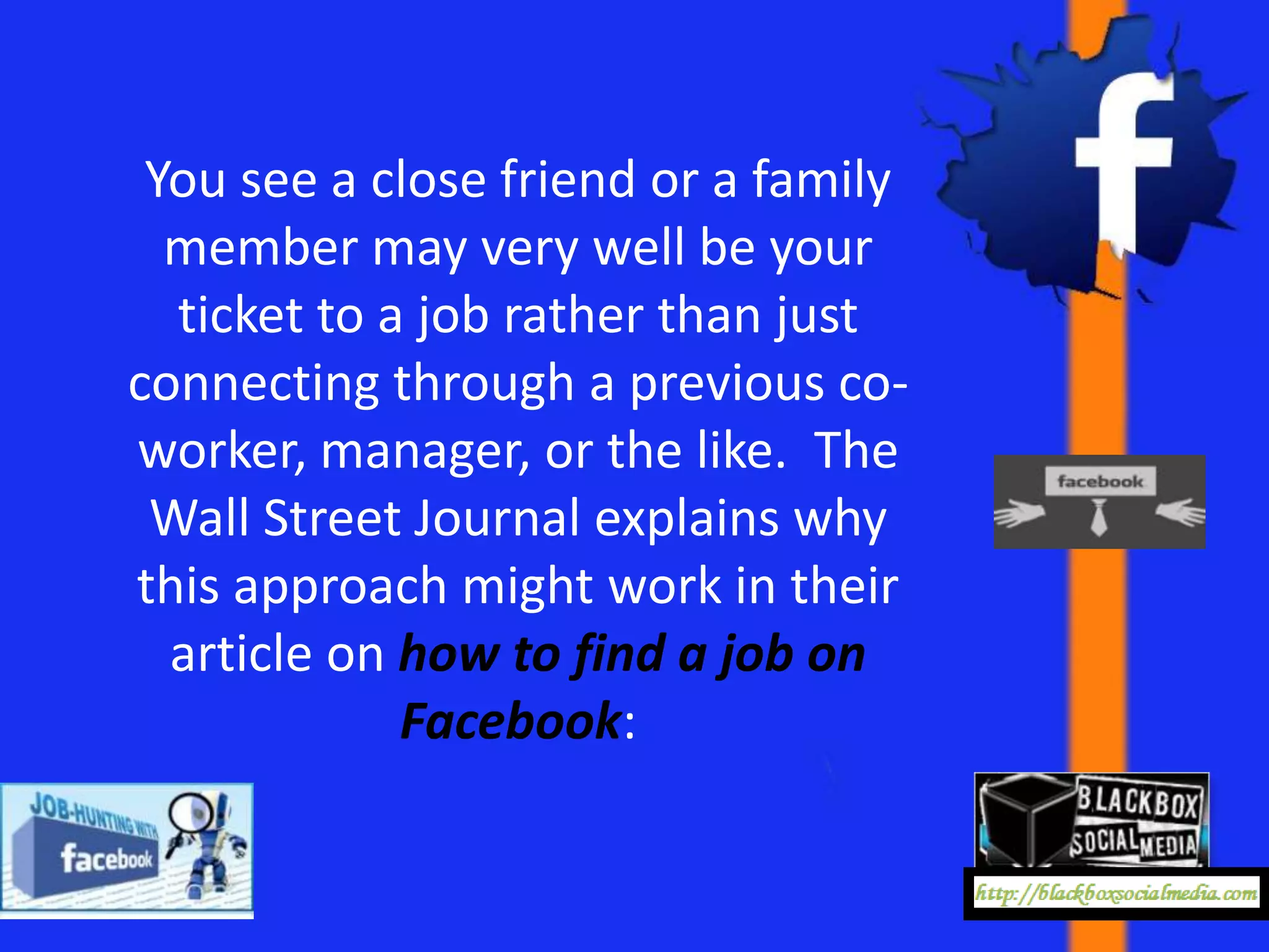 You see a close friend or a family
  member may very well be your
  ticket to a job rather than just
connecting through a previous co-
worker, manager, or the like. The
 Wall Street Journal explains why
this approach might work in their
  article on how to find a job on
             Facebook:
 