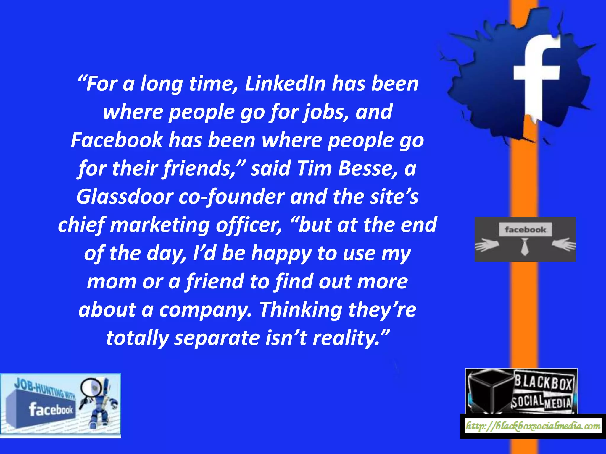 “For a long time, LinkedIn has been
     where people go for jobs, and
 Facebook has been where people go
  for their friends,” said Tim Besse, a
  Glassdoor co-founder and the site’s
chief marketing officer, “but at the end
   of the day, I’d be happy to use my
   mom or a friend to find out more
  about a company. Thinking they’re
     totally separate isn’t reality.”
 