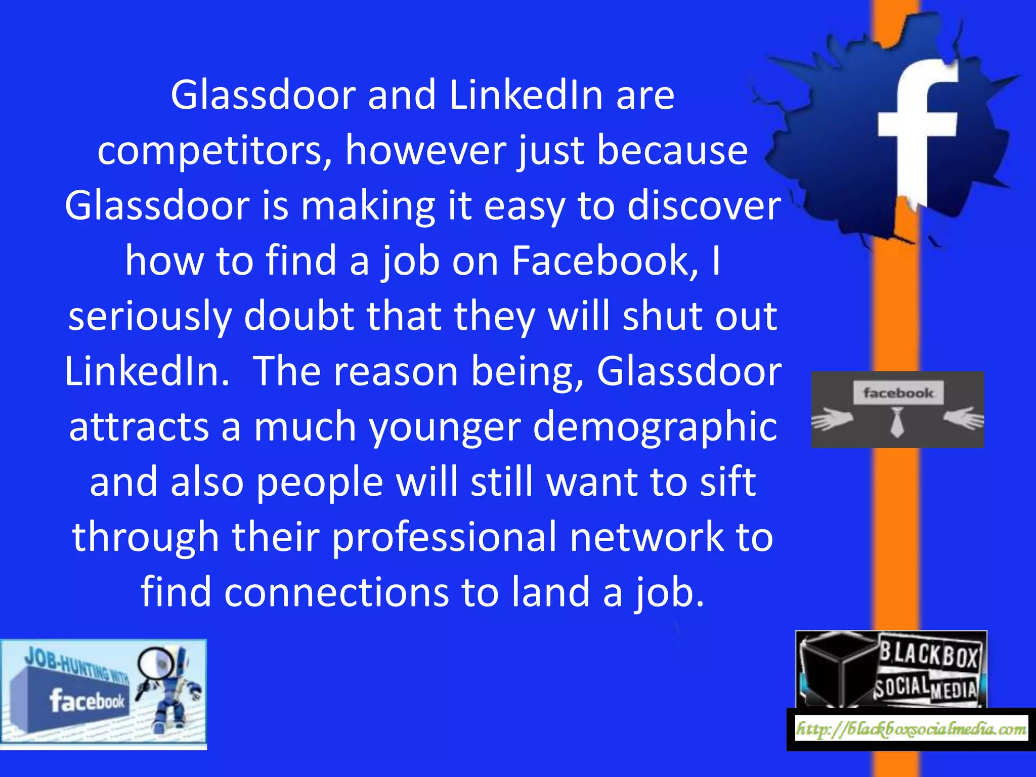 Glassdoor and LinkedIn are
  competitors, however just because
Glassdoor is making it easy to discover
    how to find a job on Facebook, I
seriously doubt that they will shut out
LinkedIn. The reason being, Glassdoor
attracts a much younger demographic
  and also people will still want to sift
through their professional network to
     find connections to land a job.
 