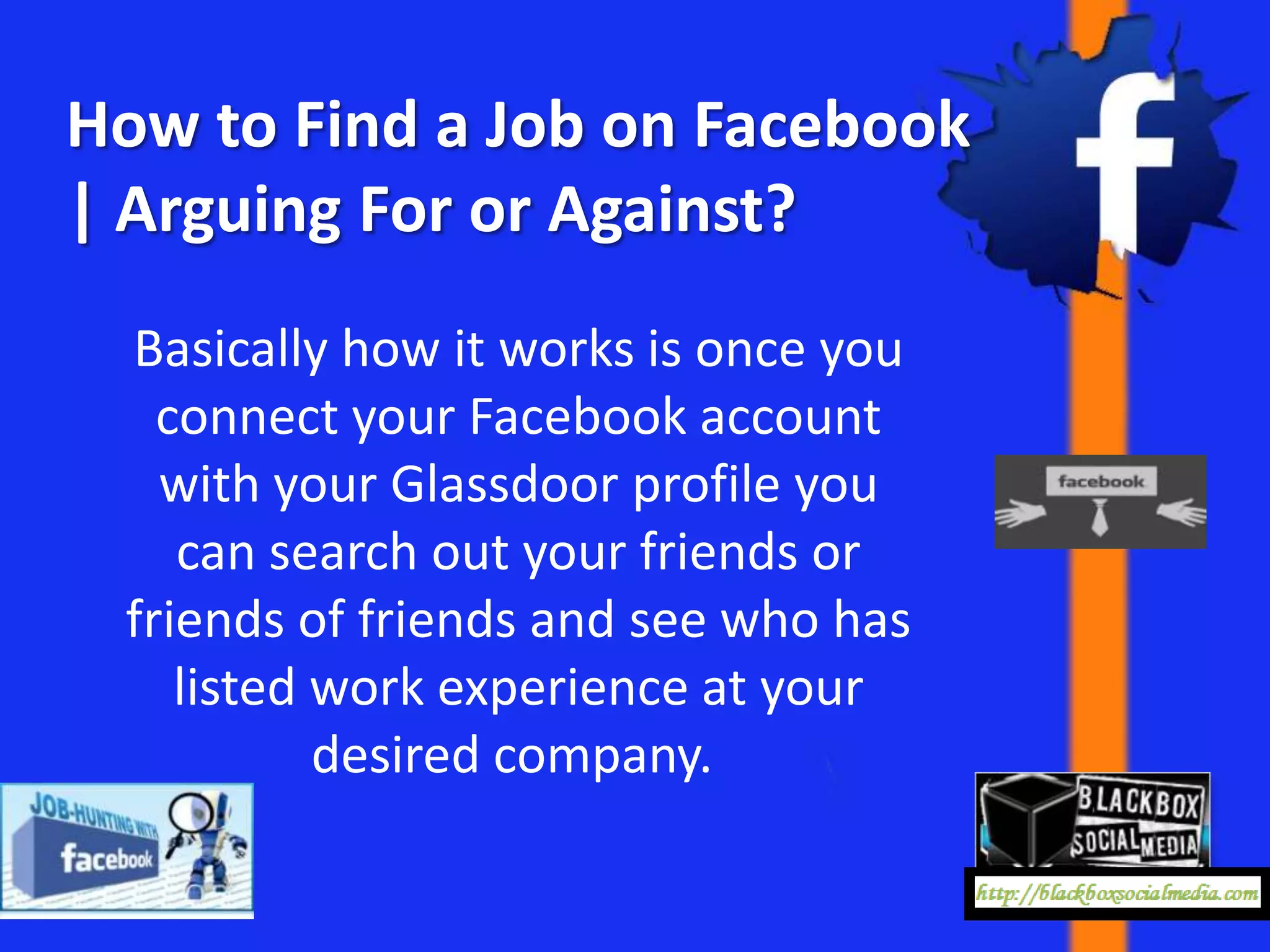 How to Find a Job on Facebook
| Arguing For or Against?
 Basically how it works is once you
   connect your Facebook account
   with your Glassdoor profile you
    can search out your friends or
 friends of friends and see who has
    listed work experience at your
           desired company.
 