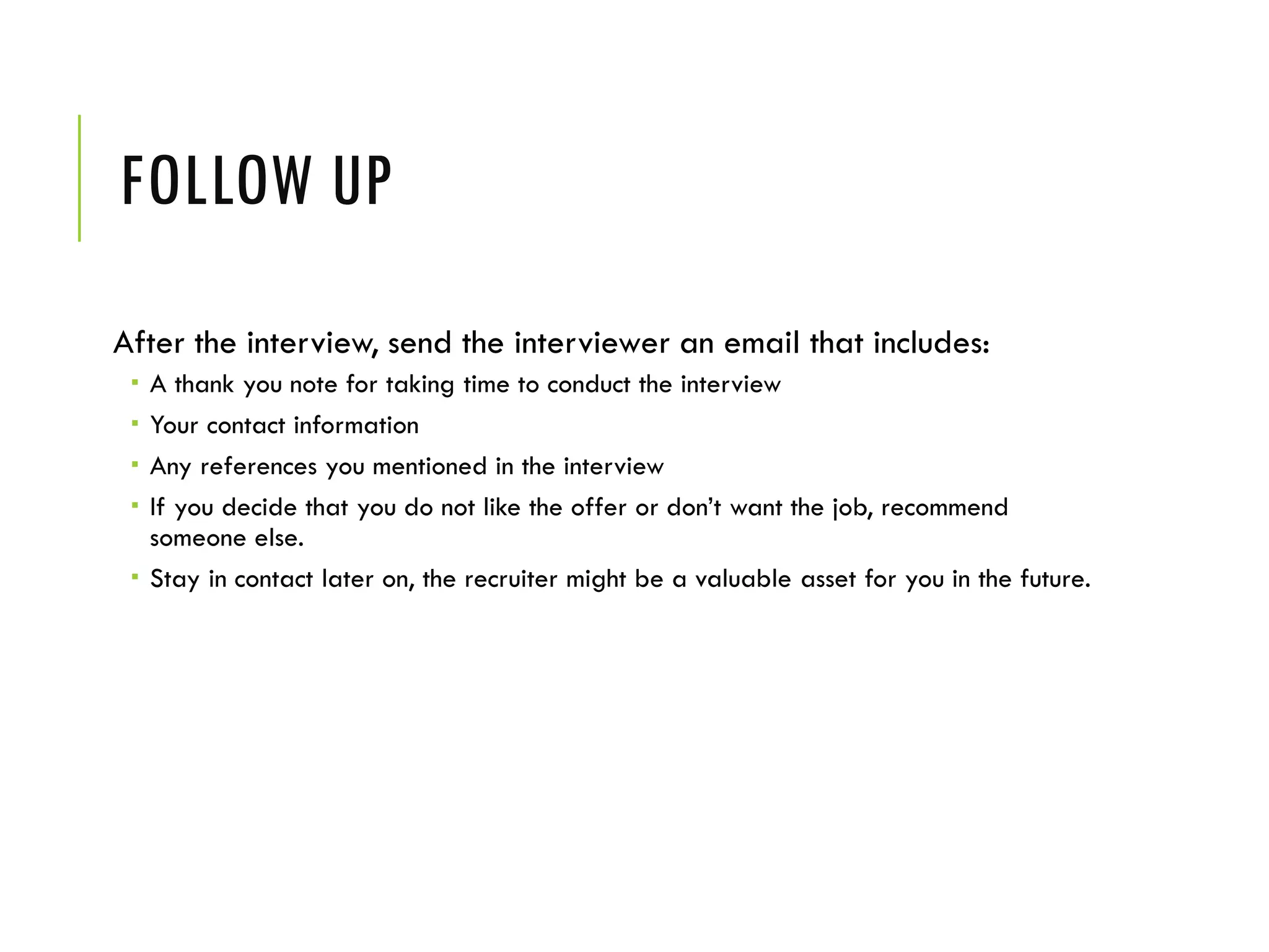 FOLLOW UP
After the interview, send the interviewer an email that includes:
 A thank you note for taking time to conduct the interview
 Your contact information
 Any references you mentioned in the interview
 If you decide that you do not like the offer or don’t want the job, recommend
someone else.
 Stay in contact later on, the recruiter might be a valuable asset for you in the future.
 