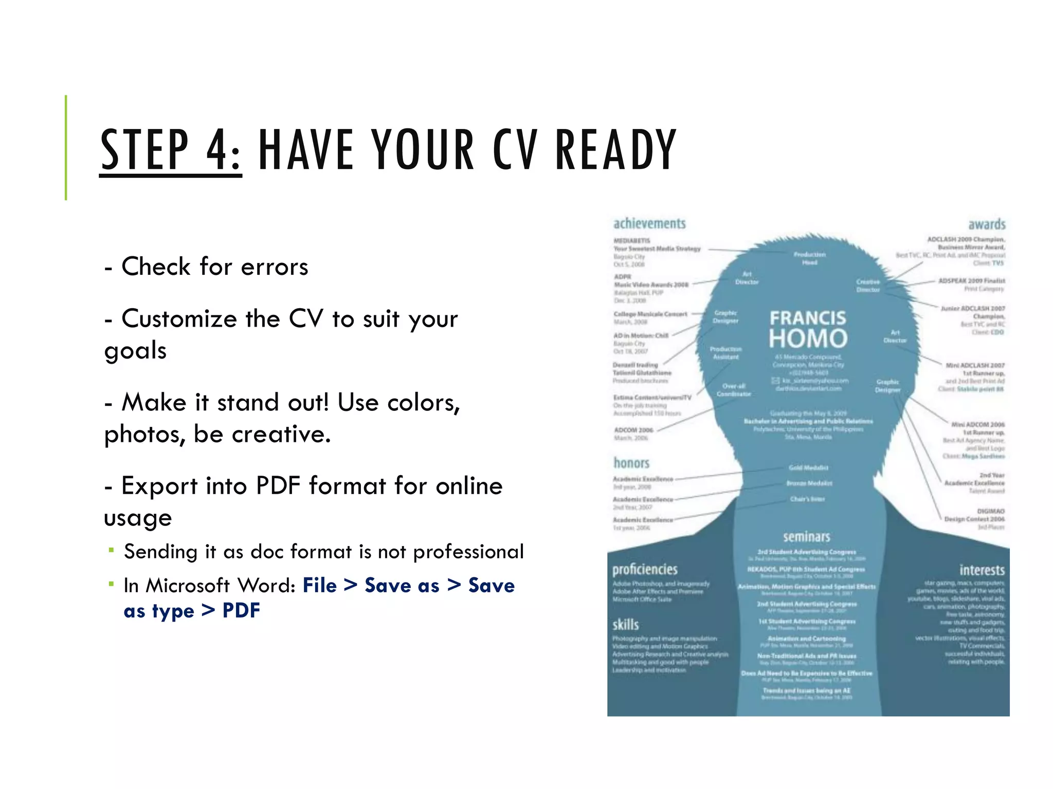STEP 4: HAVE YOUR CV READY
- Check for errors
- Customize the CV to suit your
goals
- Make it stand out! Use colors,
photos, be creative.
- Export into PDF format for online
usage
 Sending it as doc format is not professional
 In Microsoft Word: File > Save as > Save
as type > PDF
 