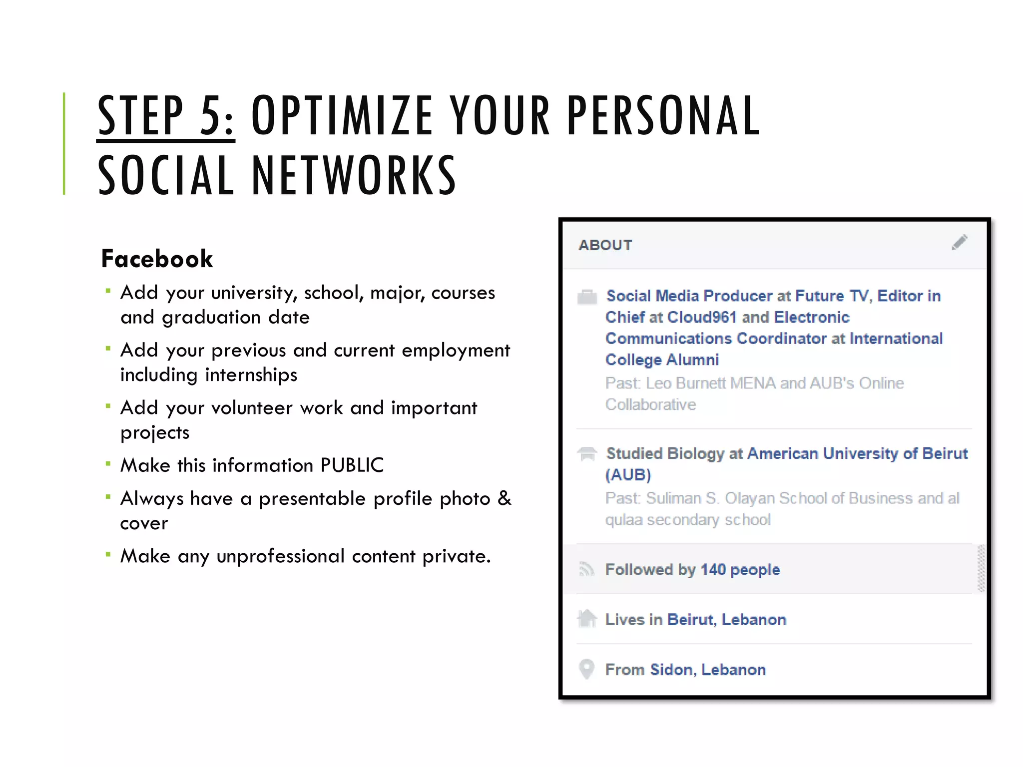 STEP 5: OPTIMIZE YOUR PERSONAL
SOCIAL NETWORKS
Facebook
 Add your university, school, major, courses
and graduation date
 Add your previous and current employment
including internships
 Add your volunteer work and important
projects
 Make this information PUBLIC
 Always have a presentable profile photo &
cover
 Make any unprofessional content private.
 