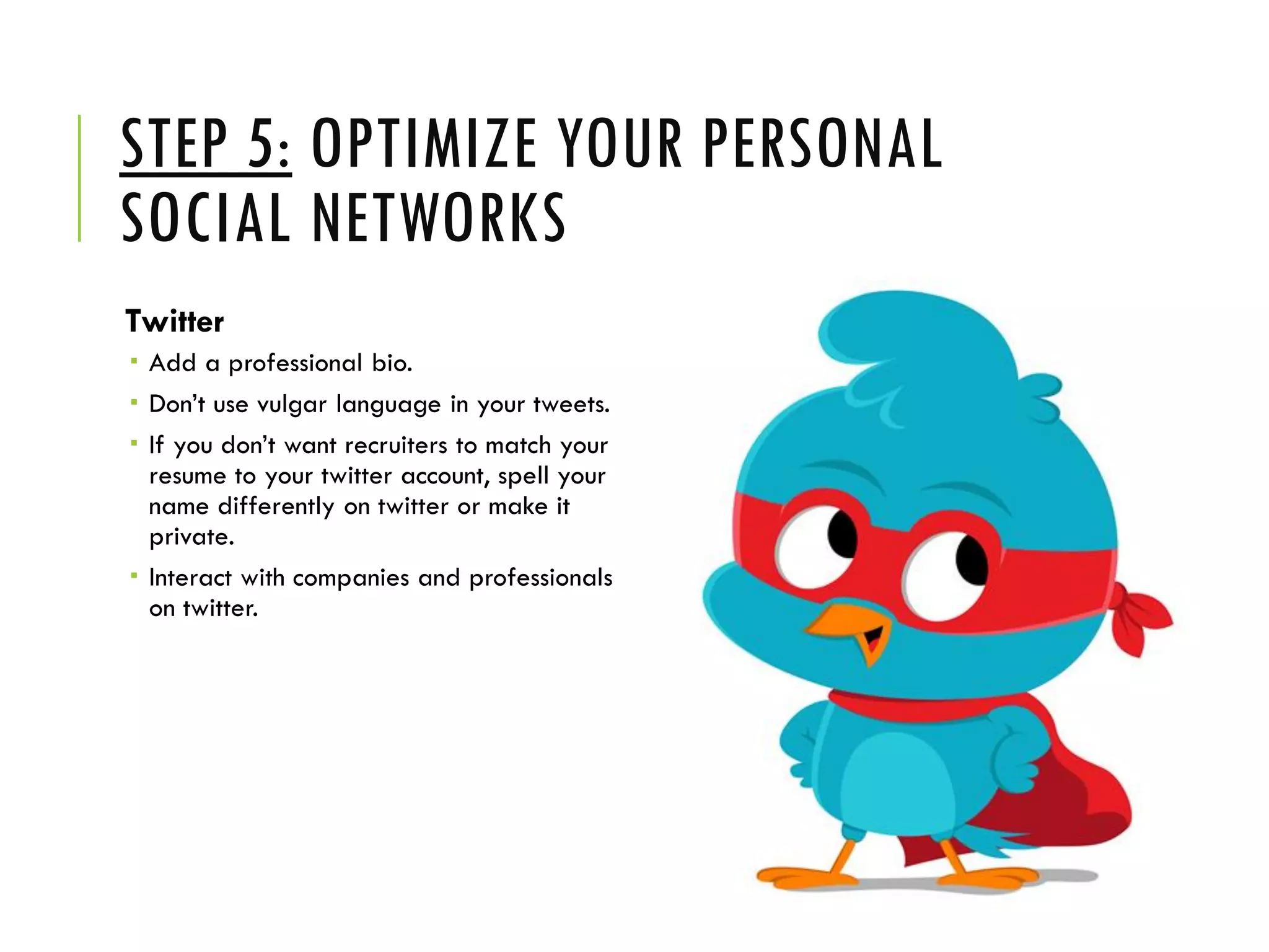STEP 5: OPTIMIZE YOUR PERSONAL
SOCIAL NETWORKS
Twitter
 Add a professional bio.
 Don’t use vulgar language in your tweets.
 If you don’t want recruiters to match your
resume to your twitter account, spell your
name differently on twitter or make it
private.
 Interact with companies and professionals
on twitter.
 