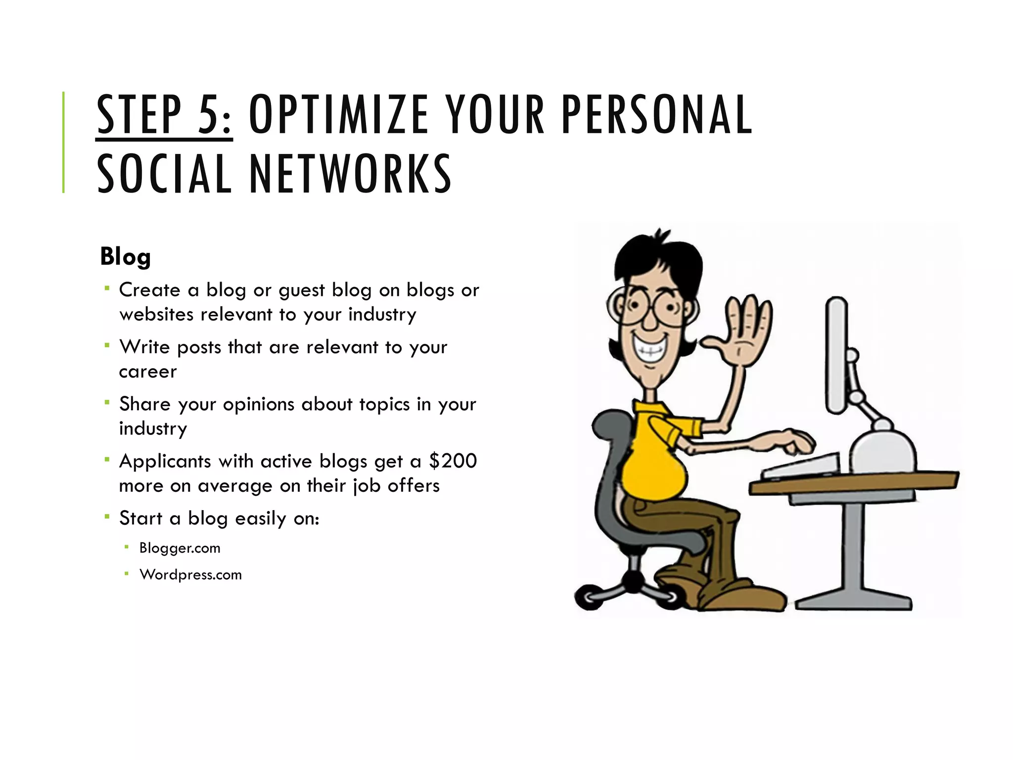 STEP 5: OPTIMIZE YOUR PERSONAL
SOCIAL NETWORKS
Blog
 Create a blog or guest blog on blogs or
websites relevant to your industry
 Write posts that are relevant to your
career
 Share your opinions about topics in your
industry
 Applicants with active blogs get a $200
more on average on their job offers
 Start a blog easily on:
 Blogger.com
 Wordpress.com
 