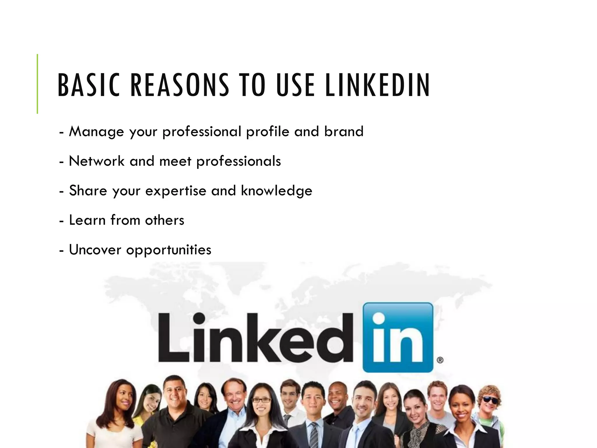 BASIC REASONS TO USE LINKEDIN
- Manage your professional profile and brand
- Network and meet professionals
- Share your expertise and knowledge
- Learn from others
- Uncover opportunities
 