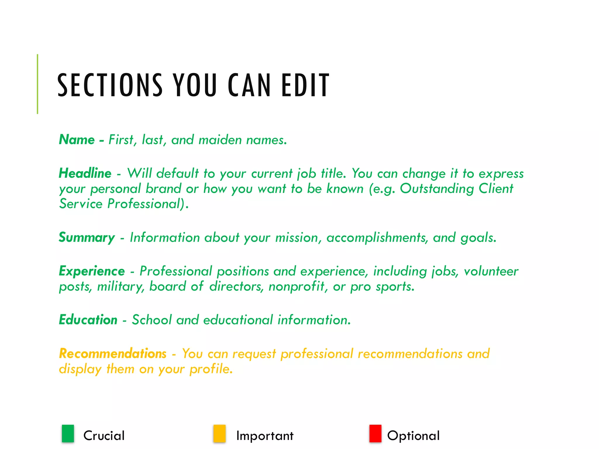 SECTIONS YOU CAN EDIT
Name - First, last, and maiden names.
Headline - Will default to your current job title. You can change it to express
your personal brand or how you want to be known (e.g. Outstanding Client
Service Professional).
Summary - Information about your mission, accomplishments, and goals.
Experience - Professional positions and experience, including jobs, volunteer
posts, military, board of directors, nonprofit, or pro sports.
Education - School and educational information.
Recommendations - You can request professional recommendations and
display them on your profile.
Crucial Important Optional
 